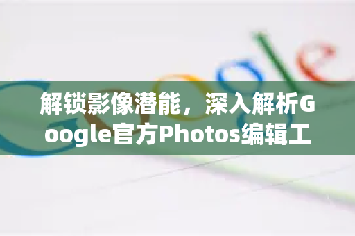 解锁影像潜能，深入解析Google官方Photos编辑工具的全方位应用