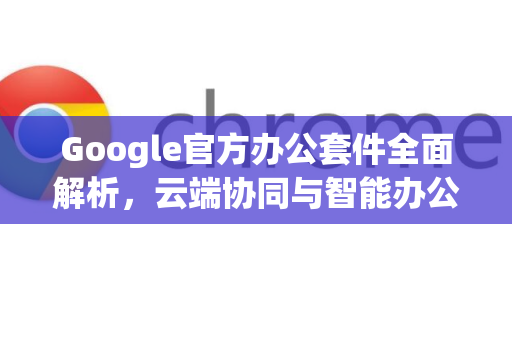Google官方办公套件全面解析，云端协同与智能办公的新纪元