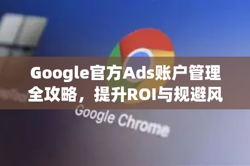 Google官方Ads账户管理全攻略，提升ROI与规避风险的终极指南-第1张图片-谷歌浏览器 (Google Chrome)官方下载_免费安全浏览器