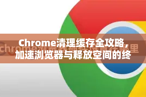 Chrome清理缓存全攻略，加速浏览器与释放空间的终极指南