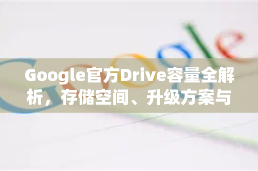 Google官方Drive容量全解析，存储空间、升级方案与使用指南