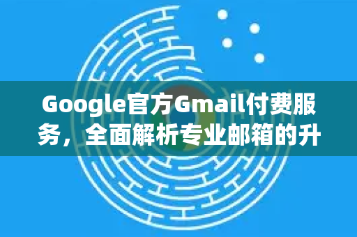 Google官方Gmail付费服务，全面解析专业邮箱的升级之道