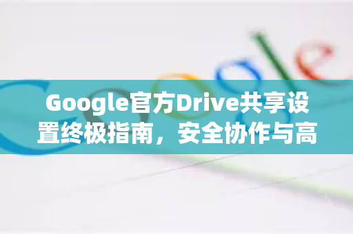 Google官方Drive共享设置终极指南,安全协作与高效管理-第1张图片-谷歌浏览器 (Google Chrome)官方下载_免费安全浏览器 Google官方Drive共享设置终极指南,安全协作与高效管理-第1张图片-谷歌浏览器 (Google Chrome)官方下载_免费安全浏览器