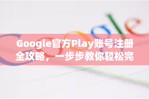 Google官方Play账号注册全攻略，一步步教你轻松完成