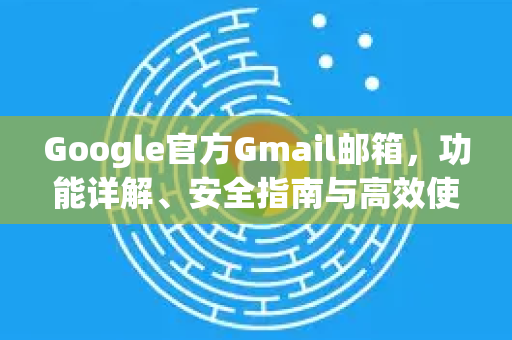 Google官方Gmail邮箱，功能详解、安全指南与高效使用秘诀