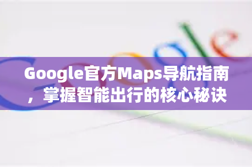 Google官方Maps导航指南，掌握智能出行的核心秘诀与技巧