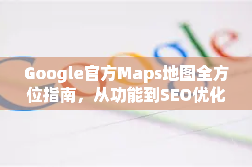 Google官方Maps地图全方位指南，从功能到SEO优化