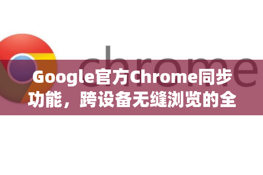 Google官方Chrome同步功能，跨设备无缝浏览的全攻略