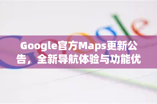Google官方Maps更新公告，全新导航体验与功能优化