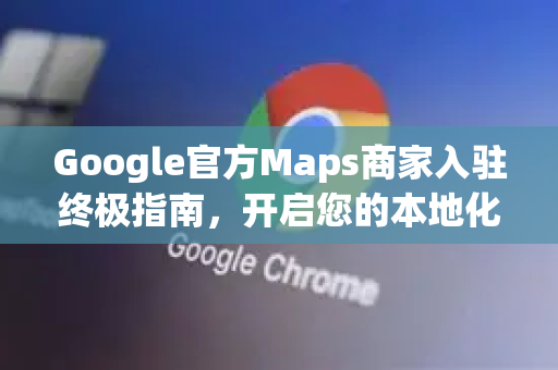Google官方Maps商家入驻终极指南，开启您的本地化流量金矿