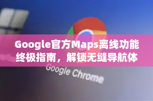 Google官方Maps离线功能终极指南，解锁无缝导航体验