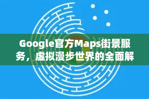 Google官方Maps街景服务，虚拟漫步世界的全面解析