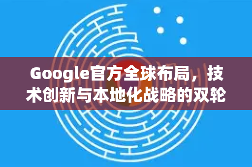 Google官方全球布局，技术创新与本地化战略的双轮驱动-第1张图片-谷歌浏览器 (Google Chrome)官方下载_免费安全浏览器