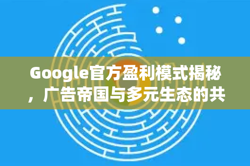 Google官方盈利模式揭秘，广告帝国与多元生态的共生之道-第1张图片-谷歌浏览器 (Google Chrome)官方下载_免费安全浏览器