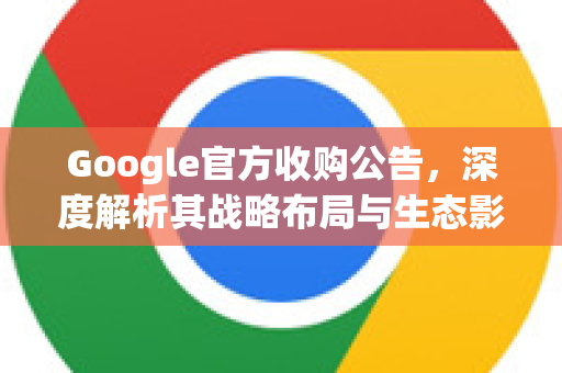 Google官方收购公告，深度解析其战略布局与生态影响-第1张图片-谷歌浏览器 (Google Chrome)官方下载_免费安全浏览器