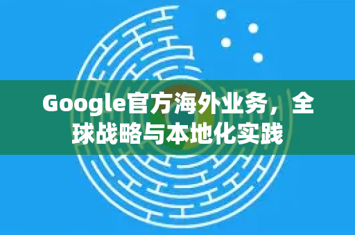 Google官方海外业务，全球战略与本地化实践-第1张图片-谷歌浏览器 (Google Chrome)官方下载_免费安全浏览器