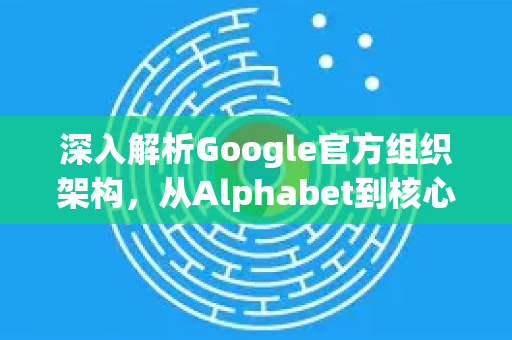 深入解析Google官方组织架构，从Alphabet到核心业务-第1张图片-谷歌浏览器 (Google Chrome)官方下载_免费安全浏览器
