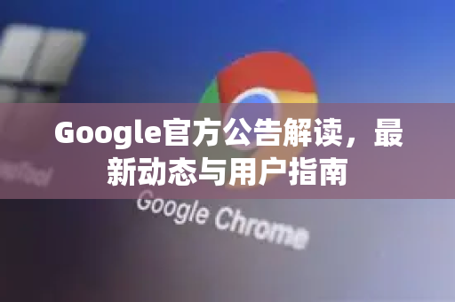 Google官方公告解读，最新动态与用户指南
