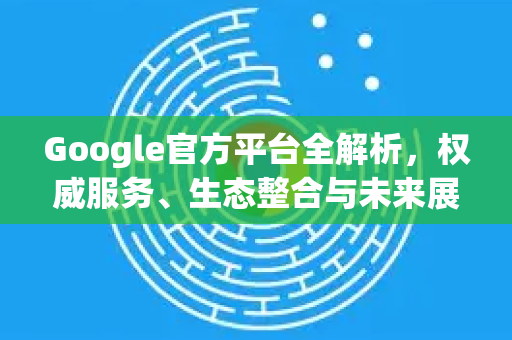 Google官方平台全解析，权威服务、生态整合与未来展望