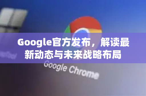 Google官方发布，解读最新动态与未来战略布局