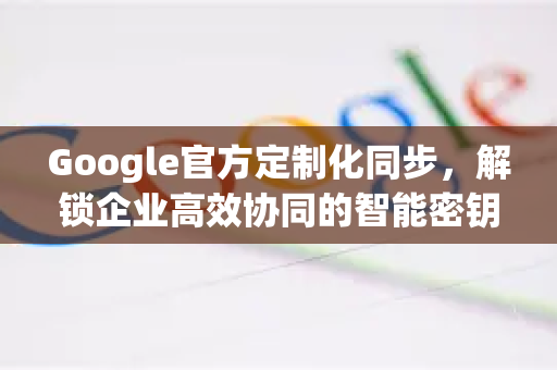 Google官方定制化同步，解锁企业高效协同的智能密钥-第1张图片-谷歌浏览器 (Google Chrome)官方下载_免费安全浏览器