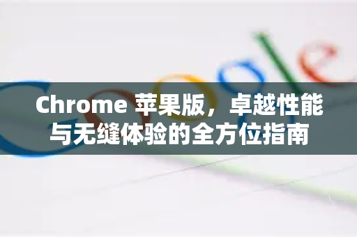 Chrome 苹果版，卓越性能与无缝体验的全方位指南