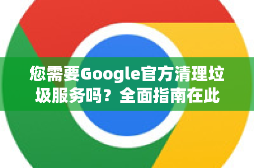 您需要Google官方清理垃圾服务吗？全面指南在此-第1张图片-谷歌浏览器 (Google Chrome)官方下载_免费安全浏览器