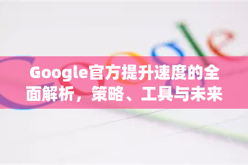 Google官方提升速度的全面解析，策略、工具与未来趋势-第1张图片-谷歌浏览器 (Google Chrome)官方下载_免费安全浏览器