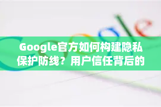 Google官方如何构建隐私保护防线？用户信任背后的技术与管理实践-第1张图片-谷歌浏览器 (Google Chrome)官方下载_免费安全浏览器