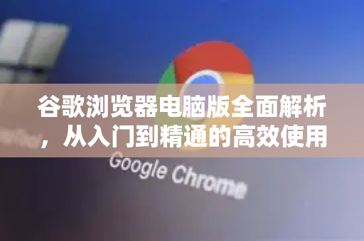 谷歌浏览器电脑版全面解析，从入门到精通的高效使用指南