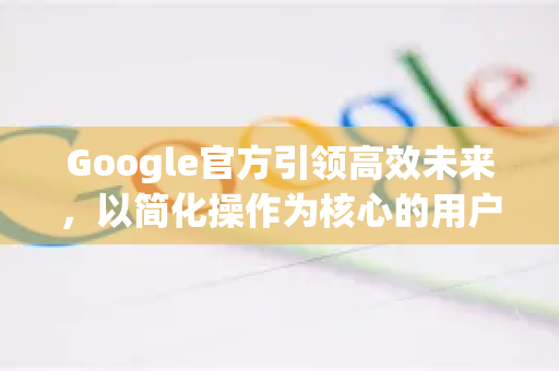 Google官方引领高效未来，以简化操作为核心的用户体验革新-第1张图片-谷歌浏览器 (Google Chrome)官方下载_免费安全浏览器