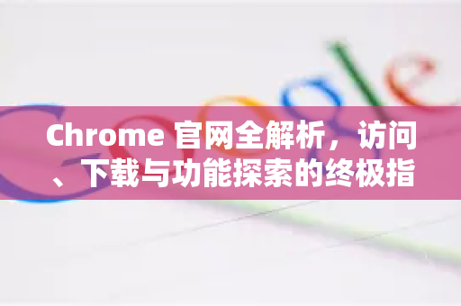 Chrome 官网全解析，访问、下载与功能探索的终极指南