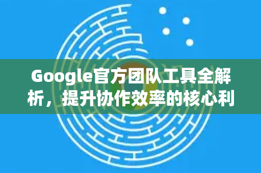 Google官方团队工具全解析，提升协作效率的核心利器-第1张图片-谷歌浏览器 (Google Chrome)官方下载_免费安全浏览器