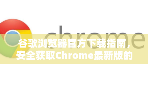 谷歌浏览器官方下载指南，安全获取Chrome最新版的完整教程