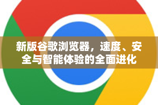 新版谷歌浏览器，速度、安全与智能体验的全面进化