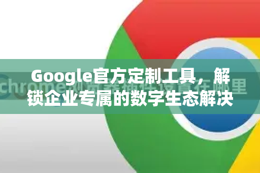 Google官方定制工具，解锁企业专属的数字生态解决方案-第1张图片-谷歌浏览器 (Google Chrome)官方下载_免费安全浏览器
