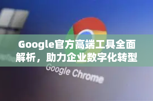 Google官方高端工具全面解析，助力企业数字化转型-第1张图片-谷歌浏览器 (Google Chrome)官方下载_免费安全浏览器
