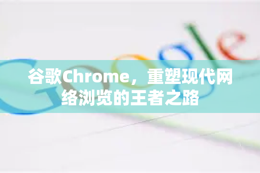 谷歌Chrome，重塑现代网络浏览的王者之路