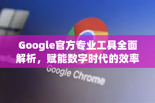 Google官方专业工具全面解析，赋能数字时代的效率革命-第1张图片-谷歌浏览器 (Google Chrome)官方下载_免费安全浏览器