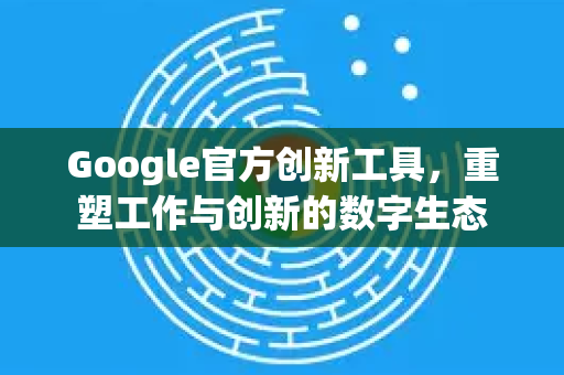 Google官方创新工具，重塑工作与创新的数字生态-第1张图片-谷歌浏览器 (Google Chrome)官方下载_免费安全浏览器