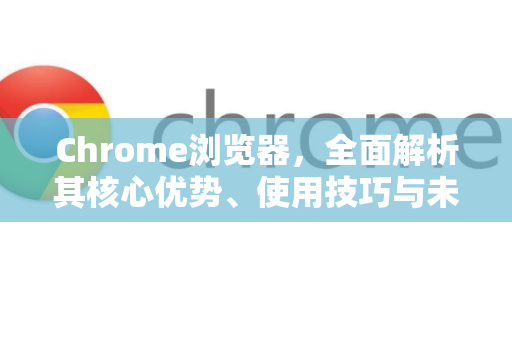 Chrome浏览器，全面解析其核心优势、使用技巧与未来展望