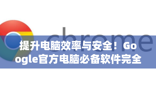 提升电脑效率与安全！Google官方电脑必备软件完全指南