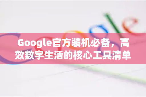Google官方装机必备，高效数字生活的核心工具清单