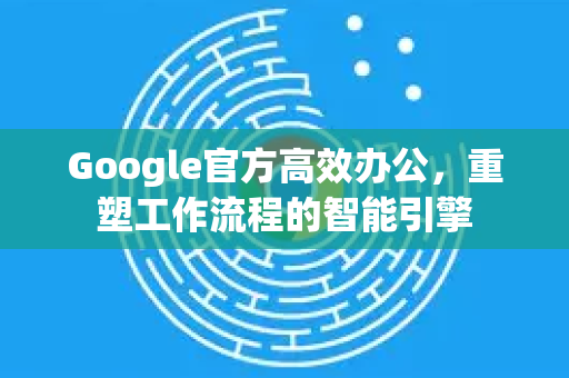 Google官方高效办公，重塑工作流程的智能引擎