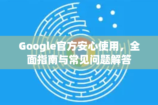 Google官方安心使用，全面指南与常见问题解答