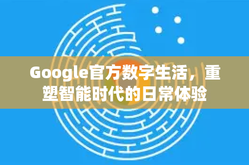 Google官方数字生活，重塑智能时代的日常体验