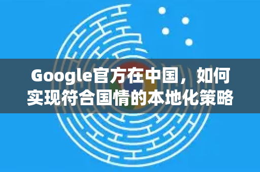 Google官方在中国，如何实现符合国情的本地化策略