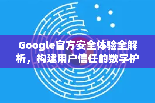 Google官方安全体验全解析，构建用户信任的数字护城河-第1张图片-谷歌浏览器 (Google Chrome)官方下载_免费安全浏览器
