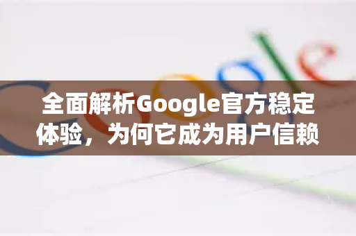 全面解析Google官方稳定体验，为何它成为用户信赖的基石