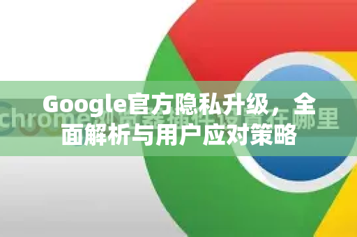 Google官方隐私升级，全面解析与用户应对策略-第1张图片-谷歌浏览器 (Google Chrome)官方下载_免费安全浏览器